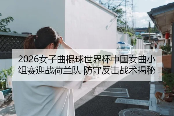 2026女子曲棍球世界杯中国女曲小组赛迎战荷兰队 防守反击战术揭秘（Leyu）
