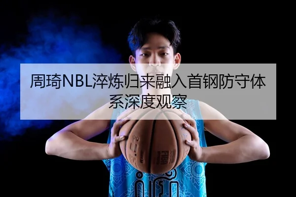 周琦NBL淬炼归来融入首钢防守体系深度观察（Leyu）