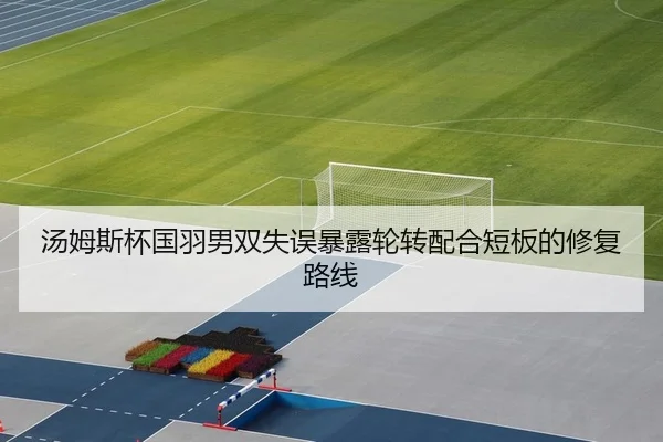 汤姆斯杯国羽男双失误暴露轮转配合短板的修复路线（Leyu）